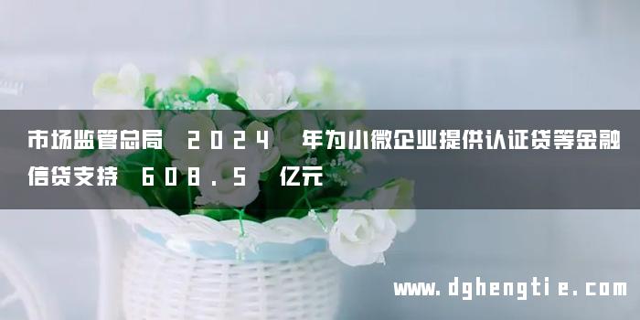 市场监管总局 2024 年为小微企业提供认证贷等金融信贷支持 608.5 亿元